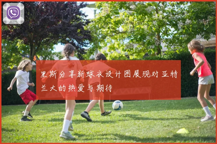 里斯分享新球衣设计图展现对亚特兰大的热爱与期待