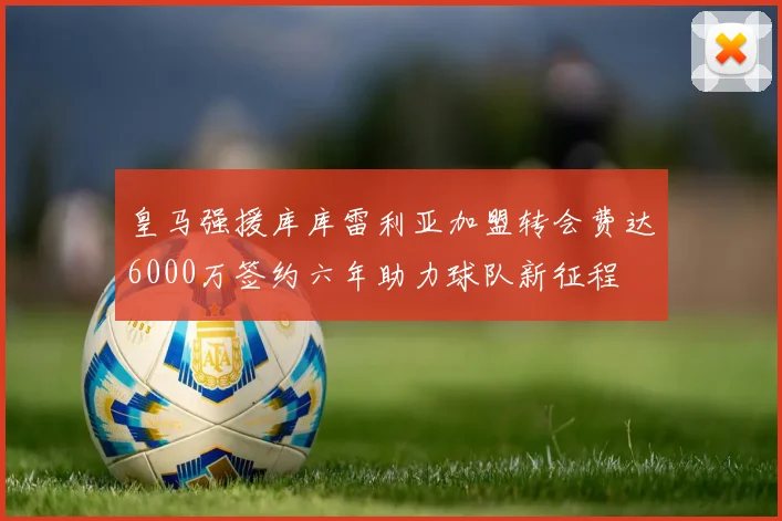 皇马强援库库雷利亚加盟转会费达6000万签约六年助力球队新征程