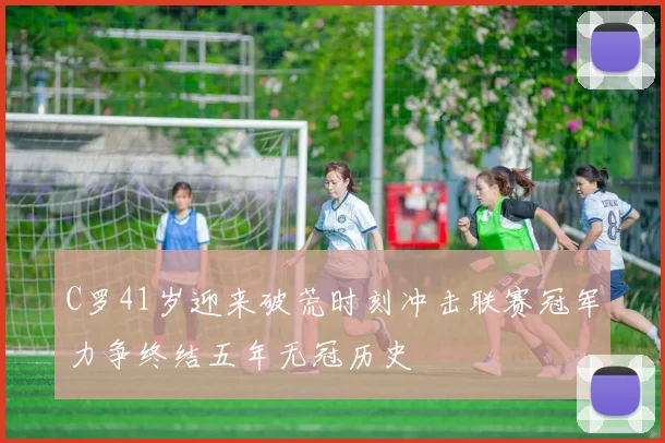 C罗41岁迎来破荒时刻冲击联赛冠军力争终结五年无冠历史