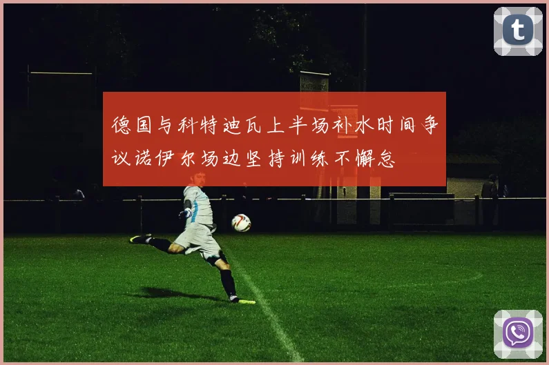 德国与科特迪瓦上半场补水时间争议诺伊尔场边坚持训练不懈怠