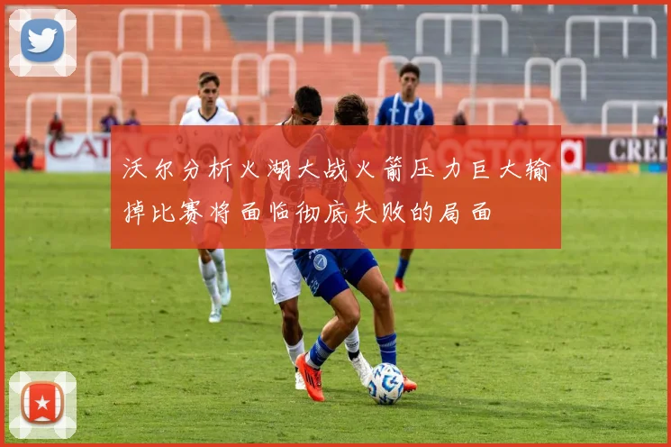 沃尔分析火湖大战火箭压力巨大输掉比赛将面临彻底失败的局面