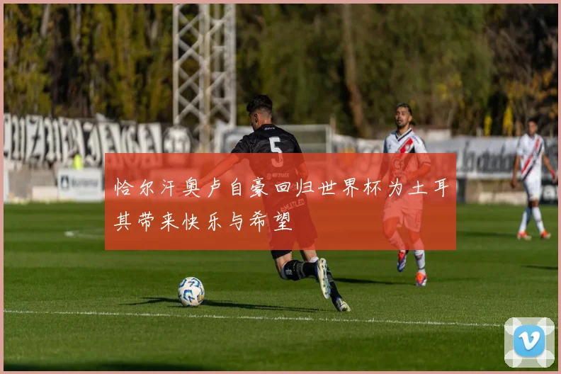 恰尔汗奥卢自豪回归世界杯为土耳其带来快乐与希望
