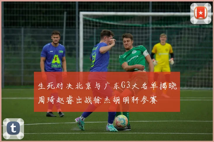 生死对决北京与广东G3大名单揭晓周琦赵睿出战徐杰胡明轩参赛