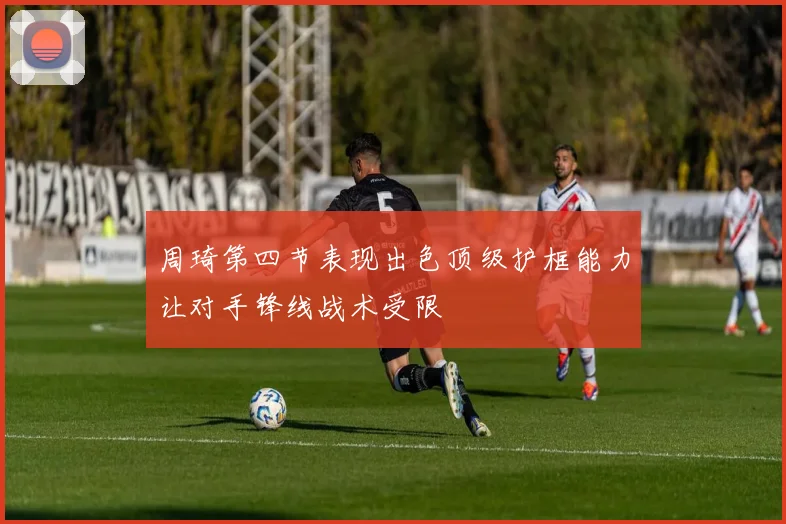 周琦第四节表现出色顶级护框能力让对手锋线战术受限