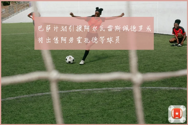 巴萨计划引援阿尔瓦雷斯佩德罗或将出售阿劳霍孔德等球员