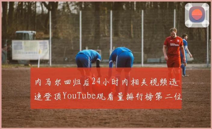 内马尔回归后24小时内相关视频迅速登顶YouTube观看量排行榜第二位