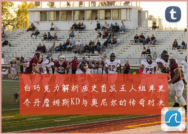 白巧克力解析历史首发五人组库里乔丹詹姆斯KD与奥尼尔的传奇对决与影响