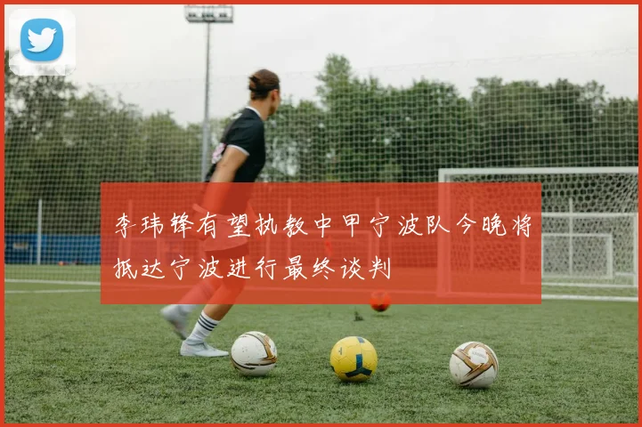 李玮锋有望执教中甲宁波队今晚将抵达宁波进行最终谈判