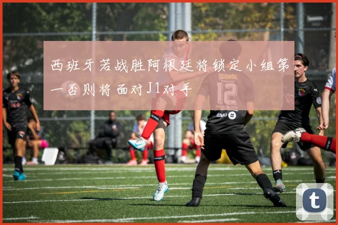西班牙若战胜阿根廷将锁定小组第一否则将面对J1对手