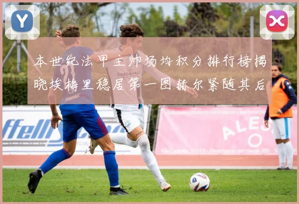 本世纪法甲主帅场均积分排行榜揭晓埃梅里稳居第一图赫尔紧随其后