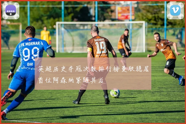 英超历史夺冠次数排行榜曼联稳居首位阿森纳紧随其后