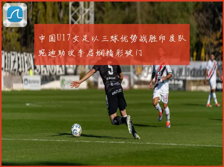 中国U17女足以三球优势战胜印度队宛迪助攻李启娴精彩破门